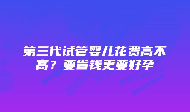 第三代试管婴儿花费高不高？要省钱更要好孕