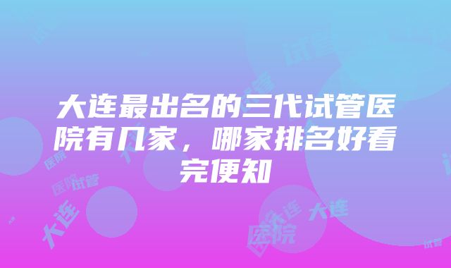 大连最出名的三代试管医院有几家，哪家排名好看完便知