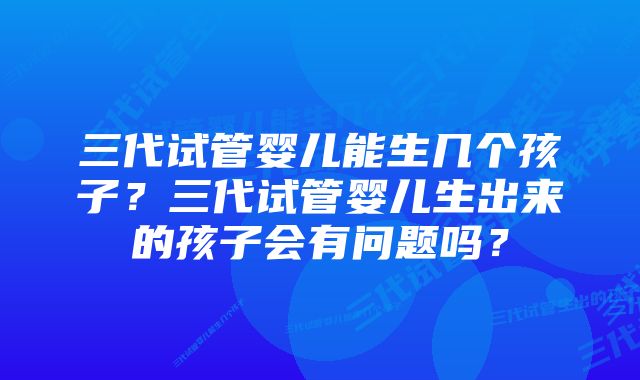 三代试管婴儿能生几个孩子？三代试管婴儿生出来的孩子会有问题吗？