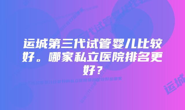 运城第三代试管婴儿比较好。哪家私立医院排名更好？