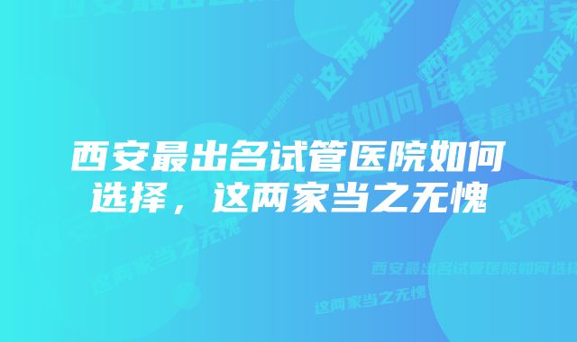 西安最出名试管医院如何选择，这两家当之无愧