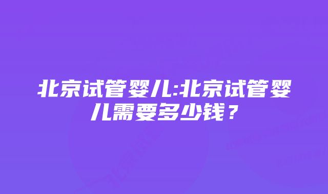 北京试管婴儿:北京试管婴儿需要多少钱？