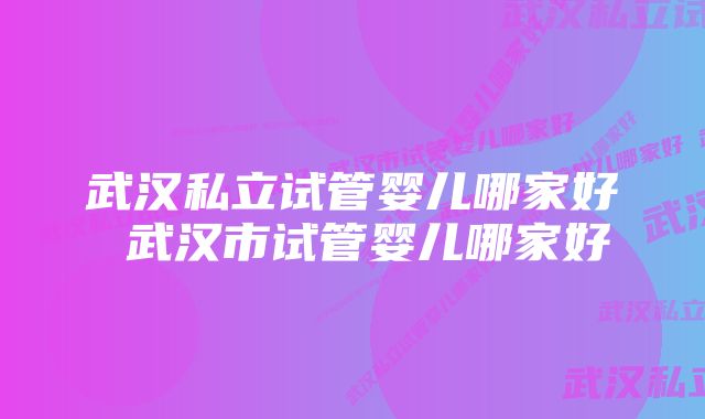 武汉私立试管婴儿哪家好 武汉市试管婴儿哪家好