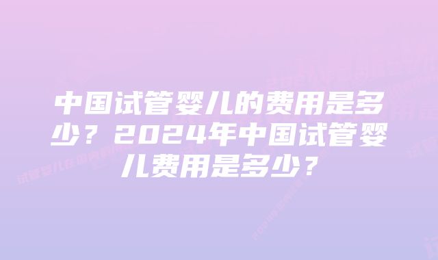 中国试管婴儿的费用是多少？2024年中国试管婴儿费用是多少？