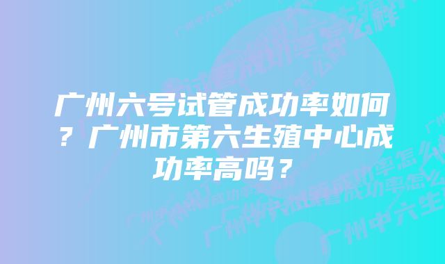 广州六号试管成功率如何？广州市第六生殖中心成功率高吗？