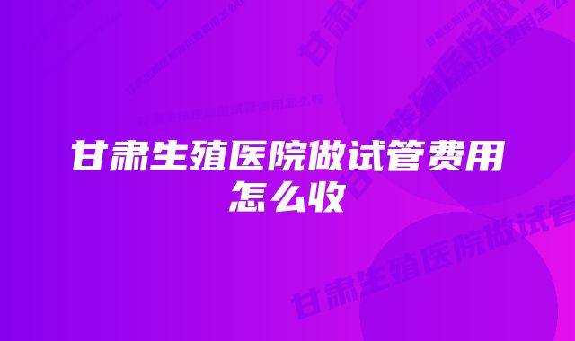 甘肃生殖医院做试管费用怎么收