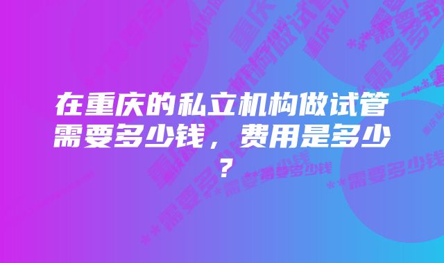 在重庆的私立机构做试管需要多少钱，费用是多少？