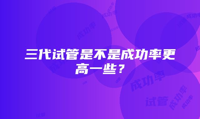 三代试管是不是成功率更高一些？