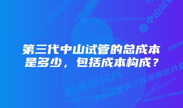 第三代中山试管的总成本是多少，包括成本构成？