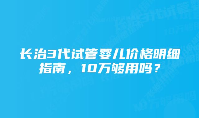 长治3代试管婴儿价格明细指南，10万够用吗？