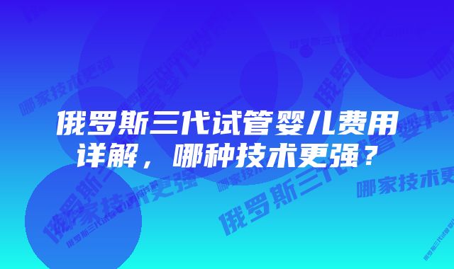 俄罗斯三代试管婴儿费用详解，哪种技术更强？