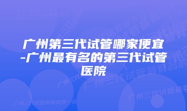 广州第三代试管哪家便宜-广州最有名的第三代试管医院