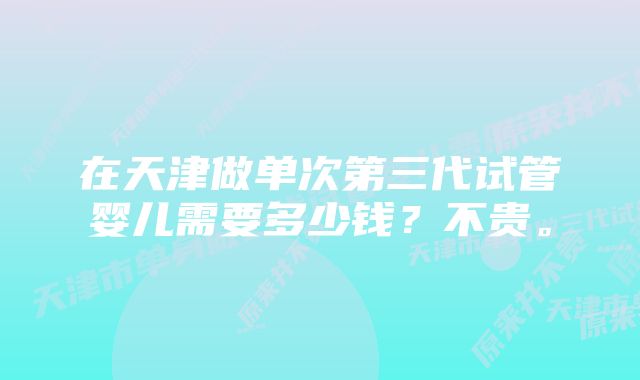 在天津做单次第三代试管婴儿需要多少钱？不贵。