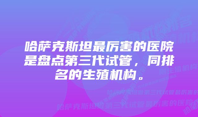 哈萨克斯坦最厉害的医院是盘点第三代试管，同排名的生殖机构。