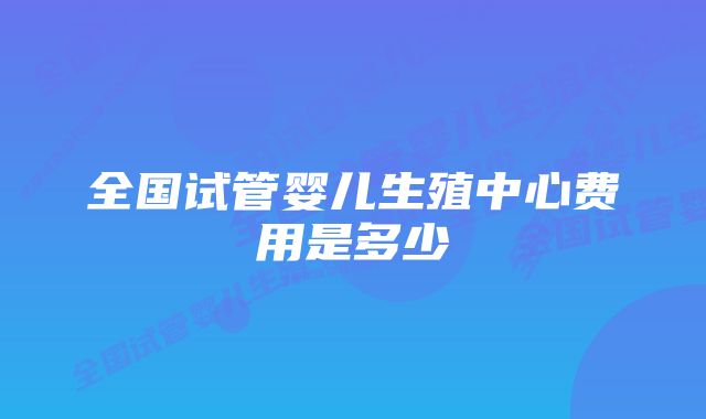 全国试管婴儿生殖中心费用是多少