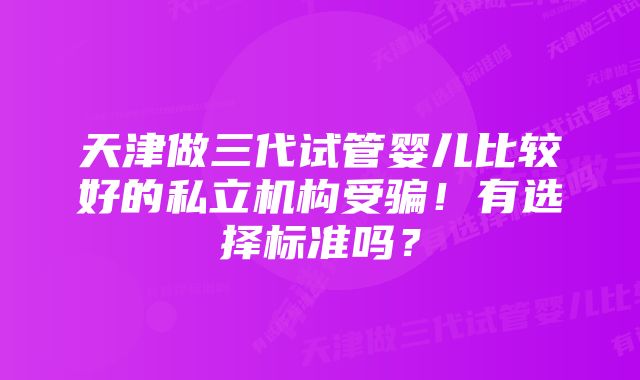 天津做三代试管婴儿比较好的私立机构受骗！有选择标准吗？