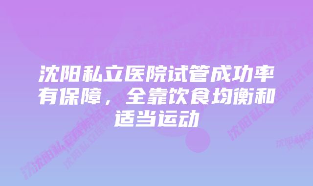 沈阳私立医院试管成功率有保障，全靠饮食均衡和适当运动