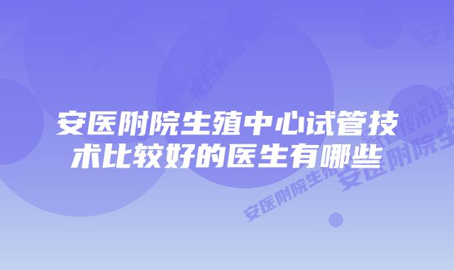 安医附院生殖中心试管技术比较好的医生有哪些