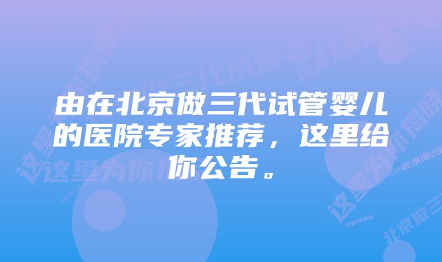 由在北京做三代试管婴儿的医院专家推荐，这里给你公告。