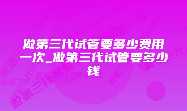 做第三代试管要多少费用一次_做第三代试管要多少钱