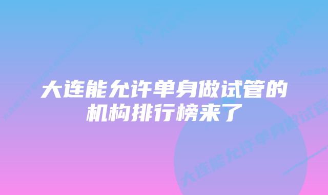 大连能允许单身做试管的机构排行榜来了