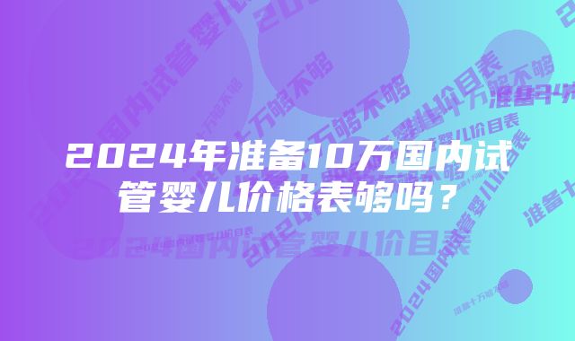 2024年准备10万国内试管婴儿价格表够吗？