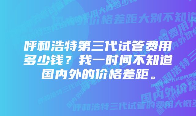 呼和浩特第三代试管费用多少钱？我一时间不知道国内外的价格差距。