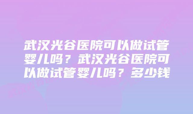 武汉光谷医院可以做试管婴儿吗？武汉光谷医院可以做试管婴儿吗？多少钱