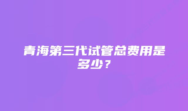 青海第三代试管总费用是多少？