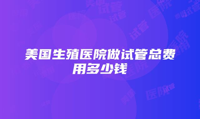 美国生殖医院做试管总费用多少钱