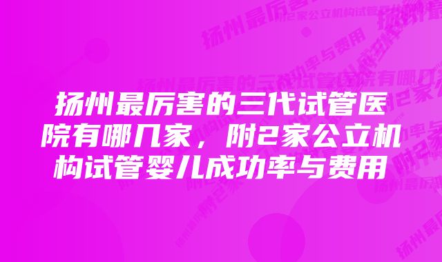 扬州最厉害的三代试管医院有哪几家，附2家公立机构试管婴儿成功率与费用