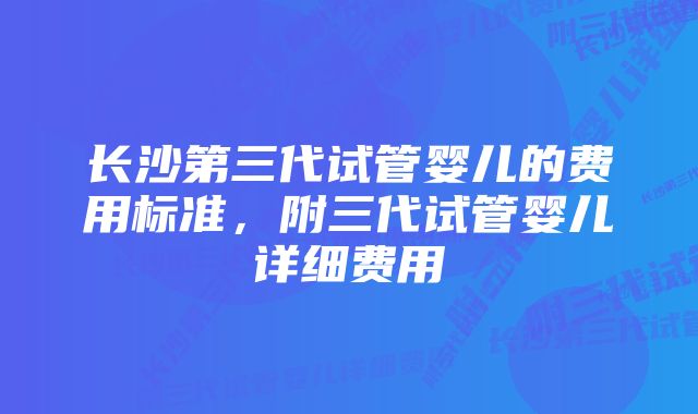 长沙第三代试管婴儿的费用标准，附三代试管婴儿详细费用