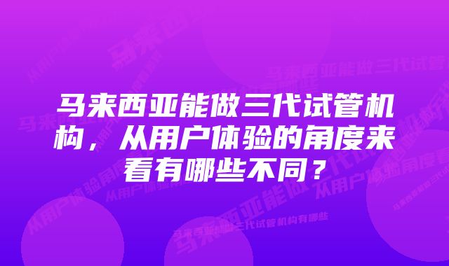 马来西亚能做三代试管机构，从用户体验的角度来看有哪些不同？