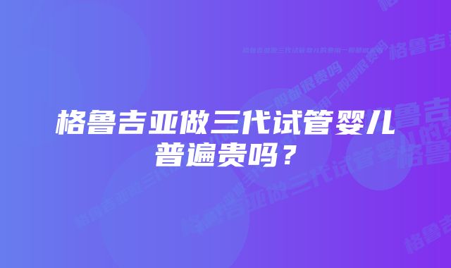 格鲁吉亚做三代试管婴儿普遍贵吗？