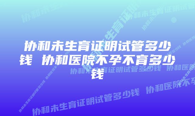 协和未生育证明试管多少钱 协和医院不孕不育多少钱