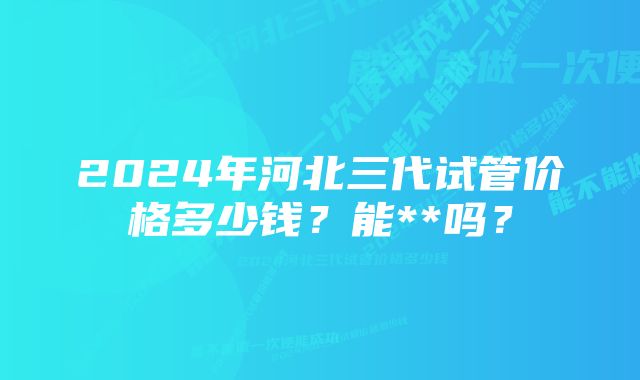 2024年河北三代试管价格多少钱？能**吗？