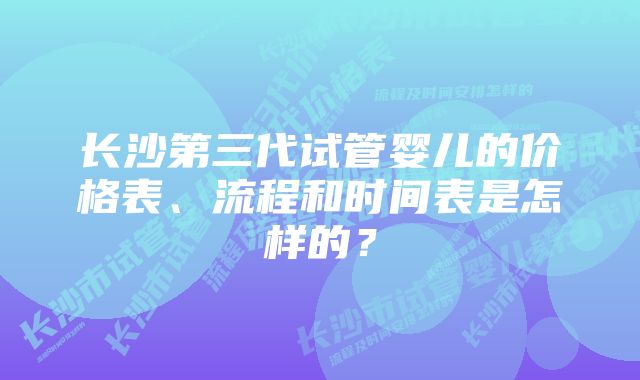 长沙第三代试管婴儿的价格表、流程和时间表是怎样的？