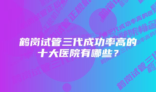 鹤岗试管三代成功率高的十大医院有哪些？