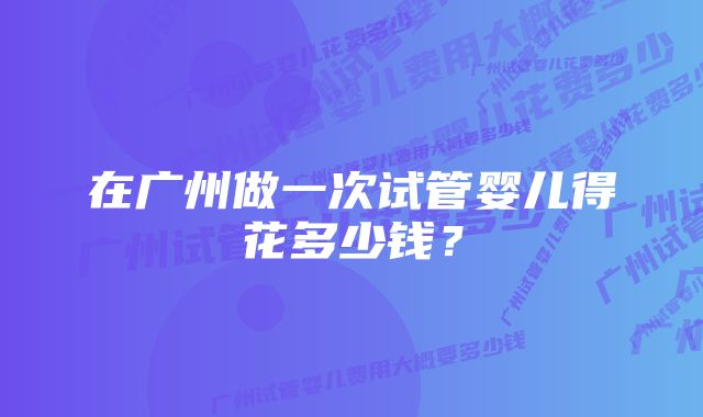 在广州做一次试管婴儿得花多少钱？