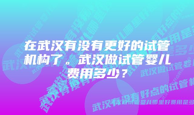 在武汉有没有更好的试管机构了。武汉做试管婴儿费用多少？