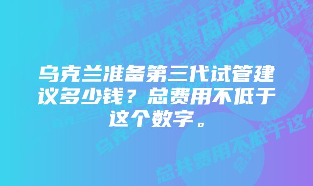 乌克兰准备第三代试管建议多少钱？总费用不低于这个数字。