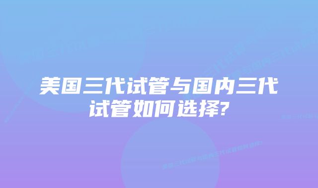 美国三代试管与国内三代试管如何选择?