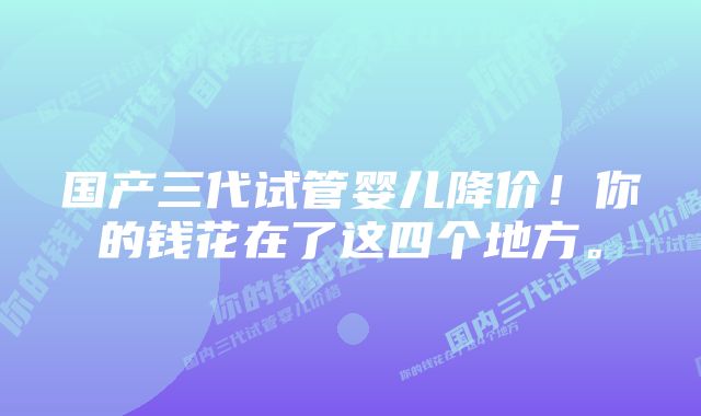 国产三代试管婴儿降价！你的钱花在了这四个地方。