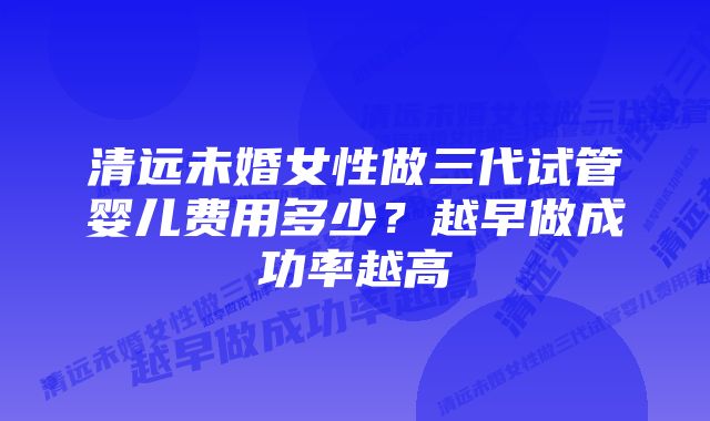 清远未婚女性做三代试管婴儿费用多少？越早做成功率越高