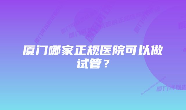 厦门哪家正规医院可以做试管？