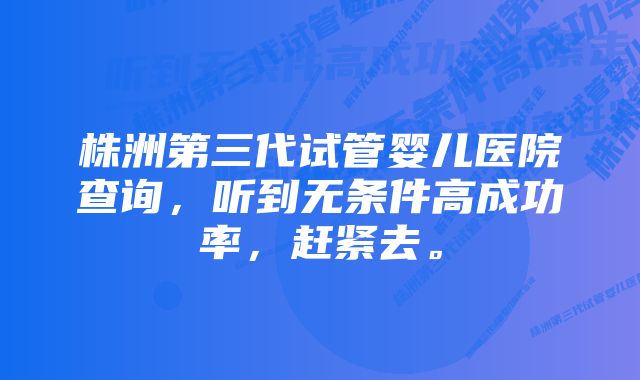 株洲第三代试管婴儿医院查询，听到无条件高成功率，赶紧去。