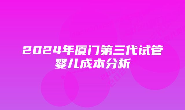 2024年厦门第三代试管婴儿成本分析