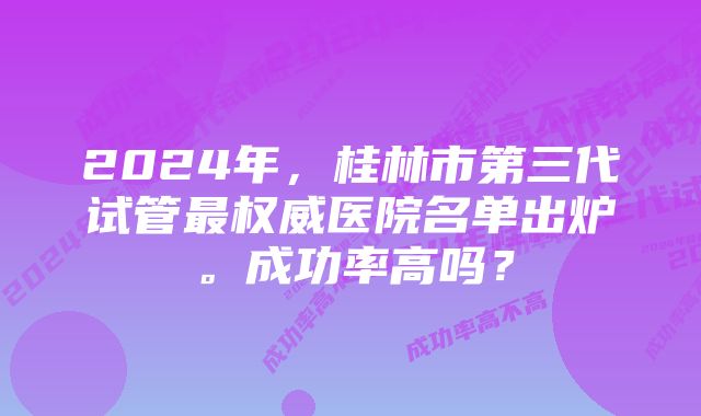 2024年，桂林市第三代试管最权威医院名单出炉。成功率高吗？