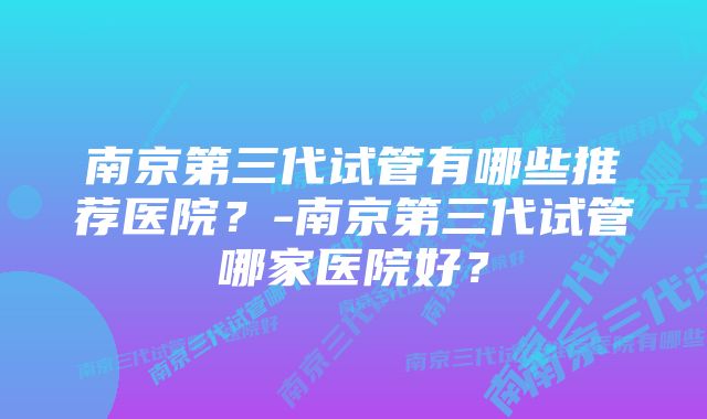 南京第三代试管有哪些推荐医院？-南京第三代试管哪家医院好？