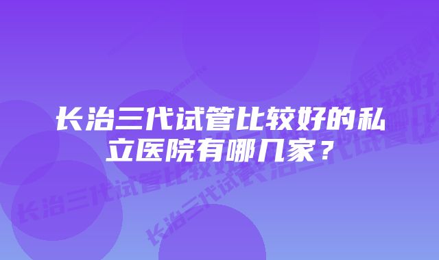 长治三代试管比较好的私立医院有哪几家？